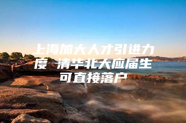 上海加大人才引进力度 清华北大应届生可直接落户