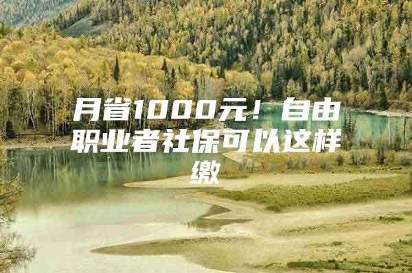 月省1000元！自由职业者社保可以这样缴