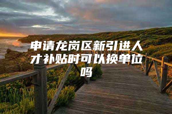 申请龙岗区新引进人才补贴时可以换单位吗