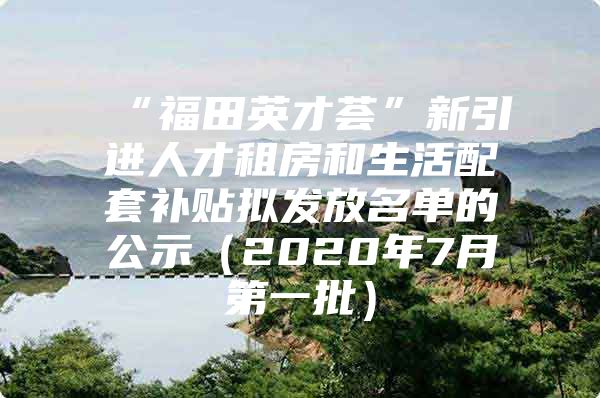 “福田英才荟”新引进人才租房和生活配套补贴拟发放名单的公示（2020年7月第一批）