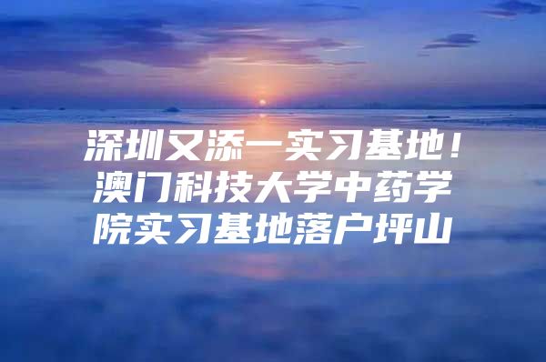 深圳又添一实习基地！澳门科技大学中药学院实习基地落户坪山