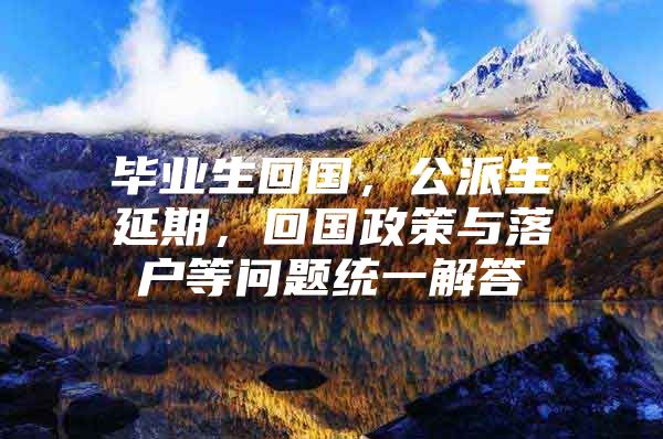 毕业生回国，公派生延期，回国政策与落户等问题统一解答