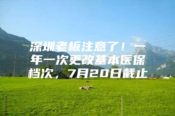 深圳老板注意了！一年一次更改基本医保档次，7月20日截止