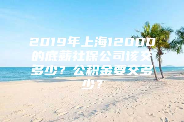 2019年上海12000的底薪社保公司该交多少？公积金要交多少？