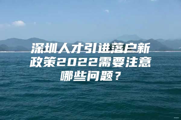 深圳人才引进落户新政策2022需要注意哪些问题？