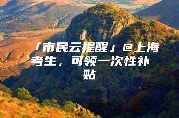 「市民云提醒」@上海考生，可领一次性补贴