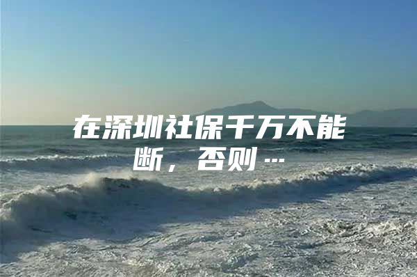 在深圳社保千万不能断，否则…
