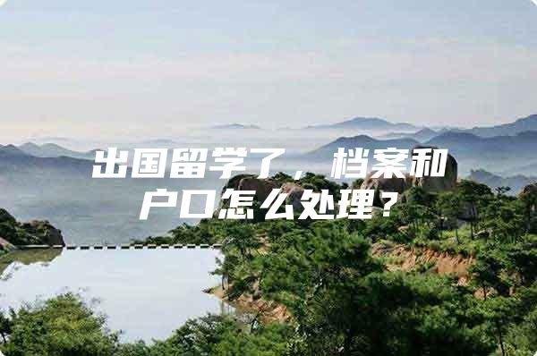 出国留学了，档案和户口怎么处理？