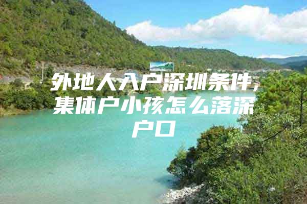 外地人入户深圳条件,集体户小孩怎么落深户口