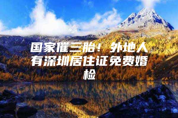 国家催三胎！外地人有深圳居住证免费婚检