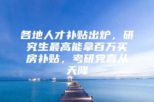 各地人才补贴出炉，研究生最高能拿百万买房补贴，考研党喜从天降