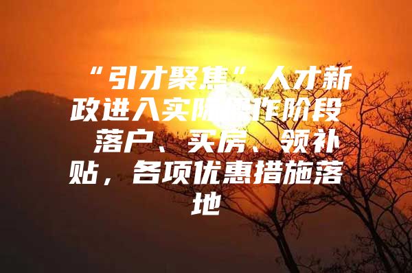 “引才聚焦”人才新政进入实际操作阶段 落户、买房、领补贴，各项优惠措施落地