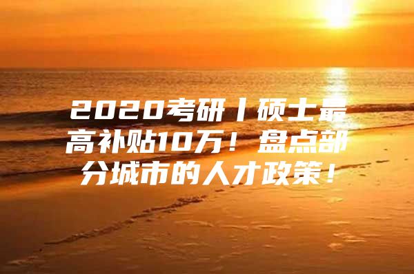 2020考研丨硕士最高补贴10万！盘点部分城市的人才政策！