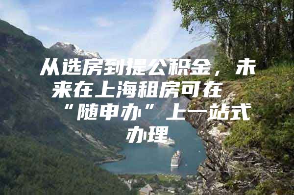 从选房到提公积金，未来在上海租房可在“随申办”上一站式办理