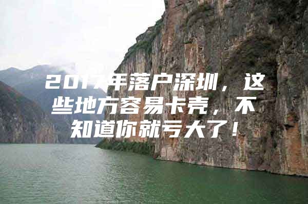 2017年落户深圳，这些地方容易卡壳，不知道你就亏大了！