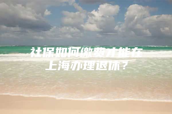 社保如何缴费才能在上海办理退休？