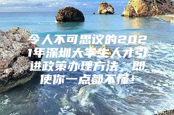 令人不可思议的2021年深圳大学生人才引进政策办理方法，即使你一点都不懂！