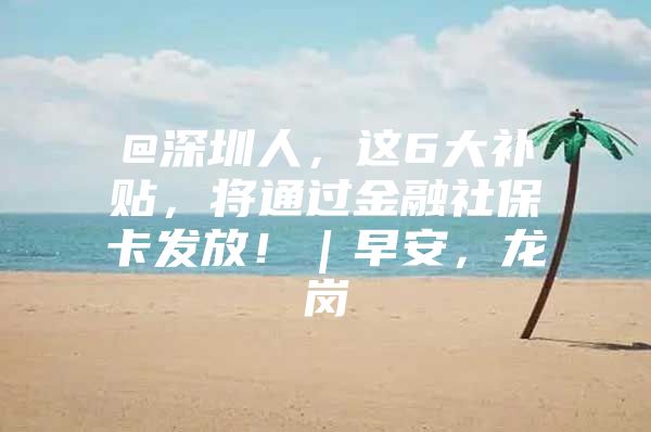 @深圳人，这6大补贴，将通过金融社保卡发放！｜早安，龙岗