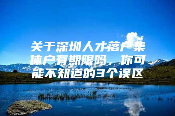 关于深圳人才落户集体户有期限吗，你可能不知道的3个误区