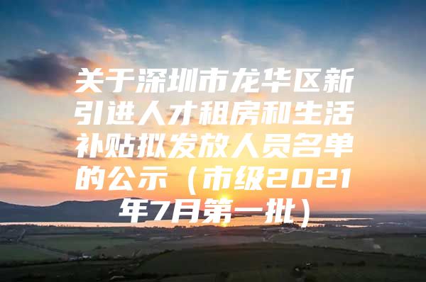 关于深圳市龙华区新引进人才租房和生活补贴拟发放人员名单的公示（市级2021年7月第一批）