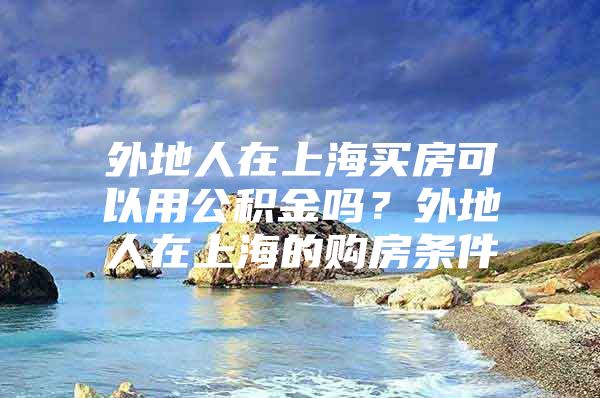 外地人在上海买房可以用公积金吗？外地人在上海的购房条件
