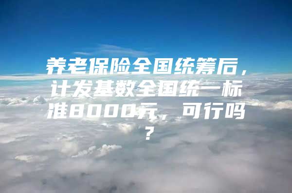 养老保险全国统筹后，计发基数全国统一标准8000元，可行吗？