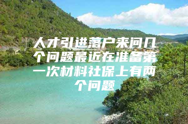 人才引进落户来问几个问题最近在准备第一次材料社保上有两个问题