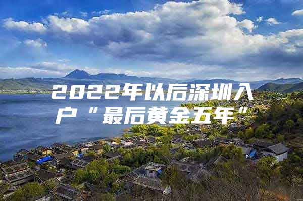 2022年以后深圳入户“最后黄金五年”