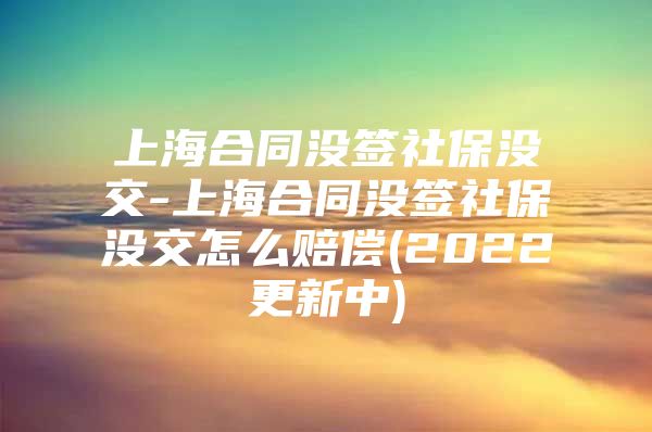 上海合同没签社保没交-上海合同没签社保没交怎么赔偿(2022更新中)