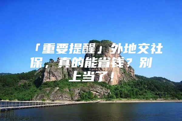 「重要提醒」外地交社保，真的能省钱？别上当了！