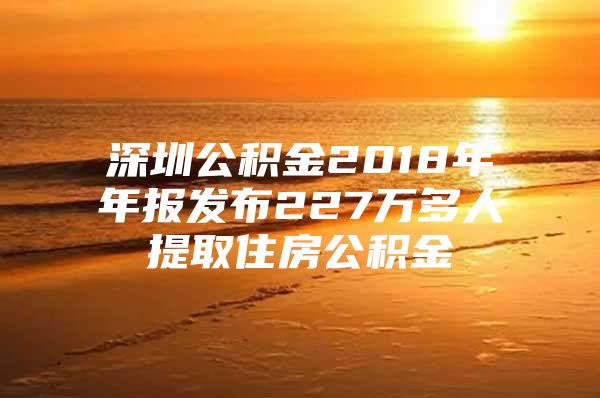 深圳公积金2018年年报发布227万多人提取住房公积金