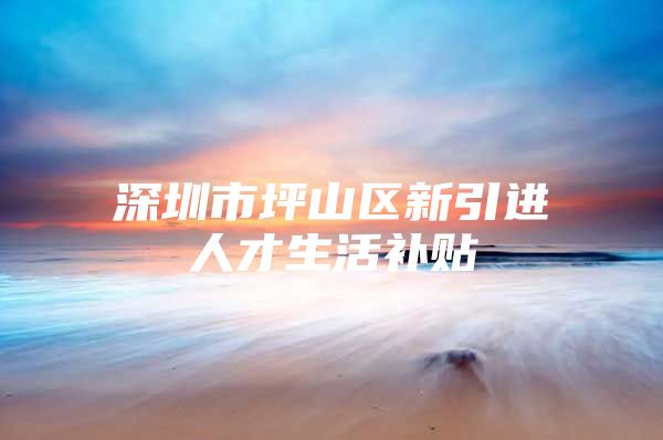 深圳市坪山区新引进人才生活补贴