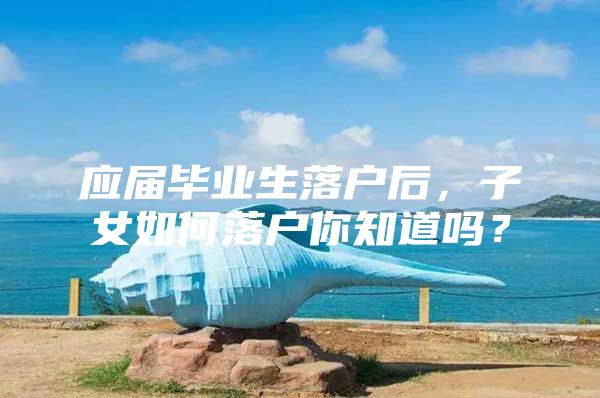 应届毕业生落户后，子女如何落户你知道吗？