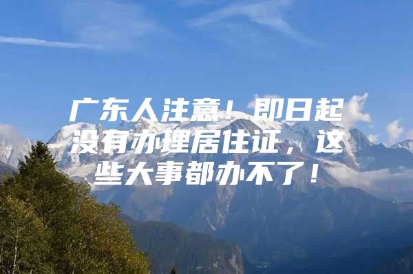 广东人注意！即日起没有办理居住证，这些大事都办不了！