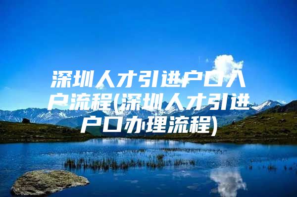 深圳人才引进户口入户流程(深圳人才引进户口办理流程)
