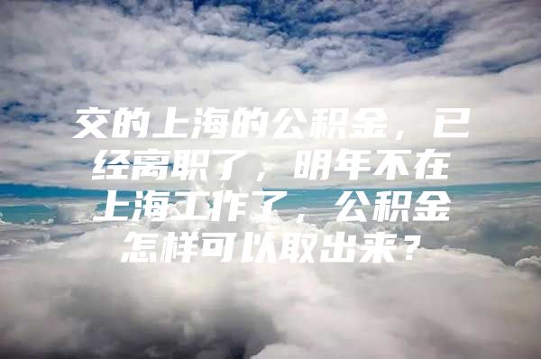 交的上海的公积金，已经离职了，明年不在上海工作了，公积金怎样可以取出来？