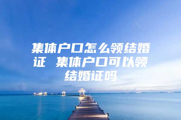 集体户口怎么领结婚证 集体户口可以领结婚证吗