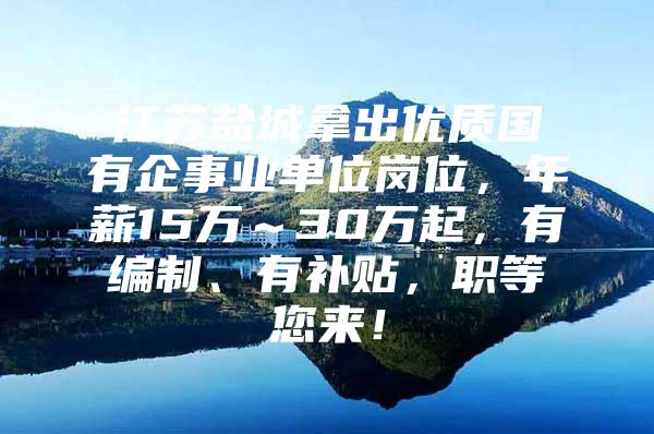 江苏盐城拿出优质国有企事业单位岗位，年薪15万～30万起，有编制、有补贴，职等您来！