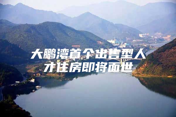 大鹏湾首个出售型人才住房即将面世