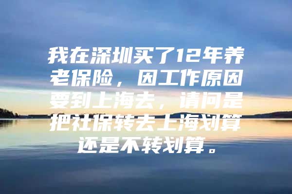 我在深圳买了12年养老保险，因工作原因要到上海去，请问是把社保转去上海划算还是不转划算。
