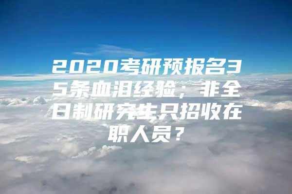 2020考研预报名35条血泪经验；非全日制研究生只招收在职人员？