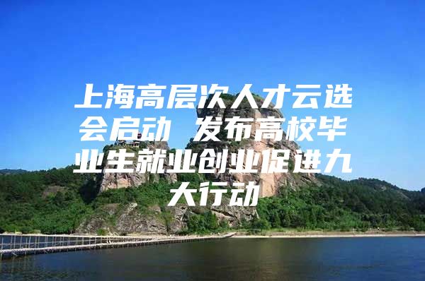 上海高层次人才云选会启动 发布高校毕业生就业创业促进九大行动