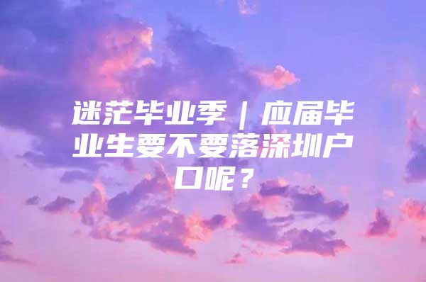 迷茫毕业季｜应届毕业生要不要落深圳户口呢？