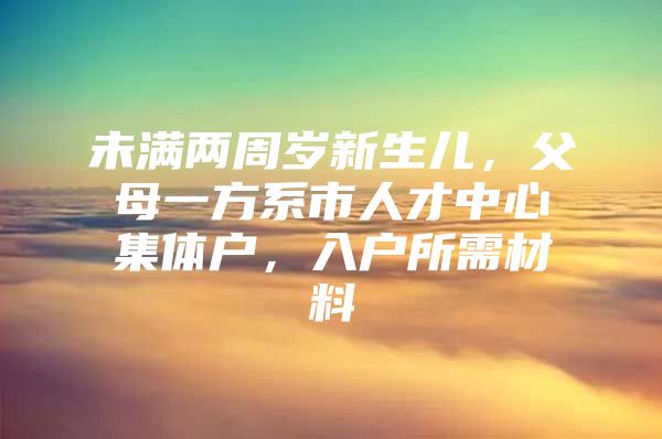 未满两周岁新生儿，父母一方系市人才中心集体户，入户所需材料