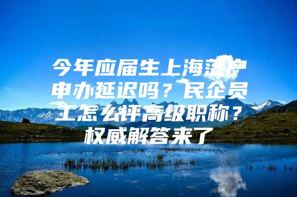 今年应届生上海落户申办延迟吗？民企员工怎么评高级职称？权威解答来了