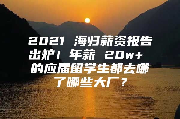 2021 海归薪资报告出炉！年薪 20w+ 的应届留学生都去哪了哪些大厂？