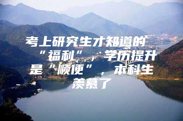 考上研究生才知道的“福利”，学历提升是“顺便”，本科生羡慕了