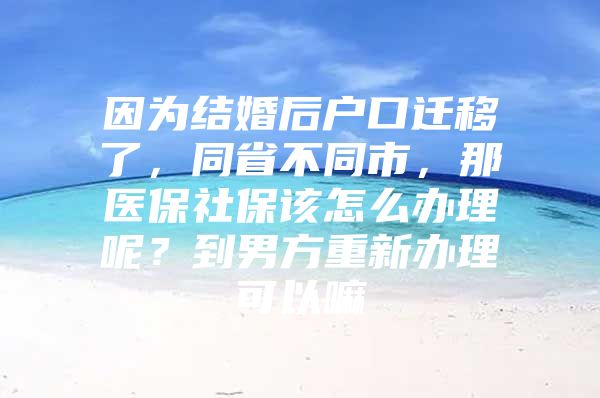 因为结婚后户口迁移了，同省不同市，那医保社保该怎么办理呢？到男方重新办理可以嘛