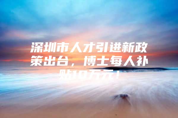 深圳市人才引进新政策出台，博士每人补贴10万元！