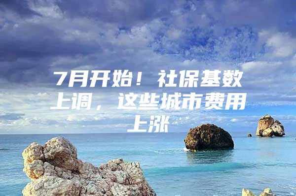 7月开始！社保基数上调，这些城市费用上涨
